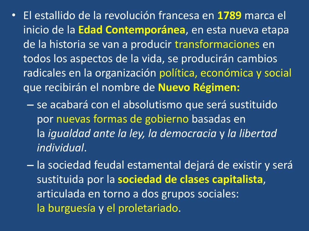 El estallido de la revolución francesa en 1789 marca el inicio de la Edad Contemporánea, en esta nueva etapa de la historia se van a producir transformaciones en todos los aspectos de la vida, se producirán cambios radicales en la organización política, económica y social que recibirán el nombre de Nuevo Régimen: