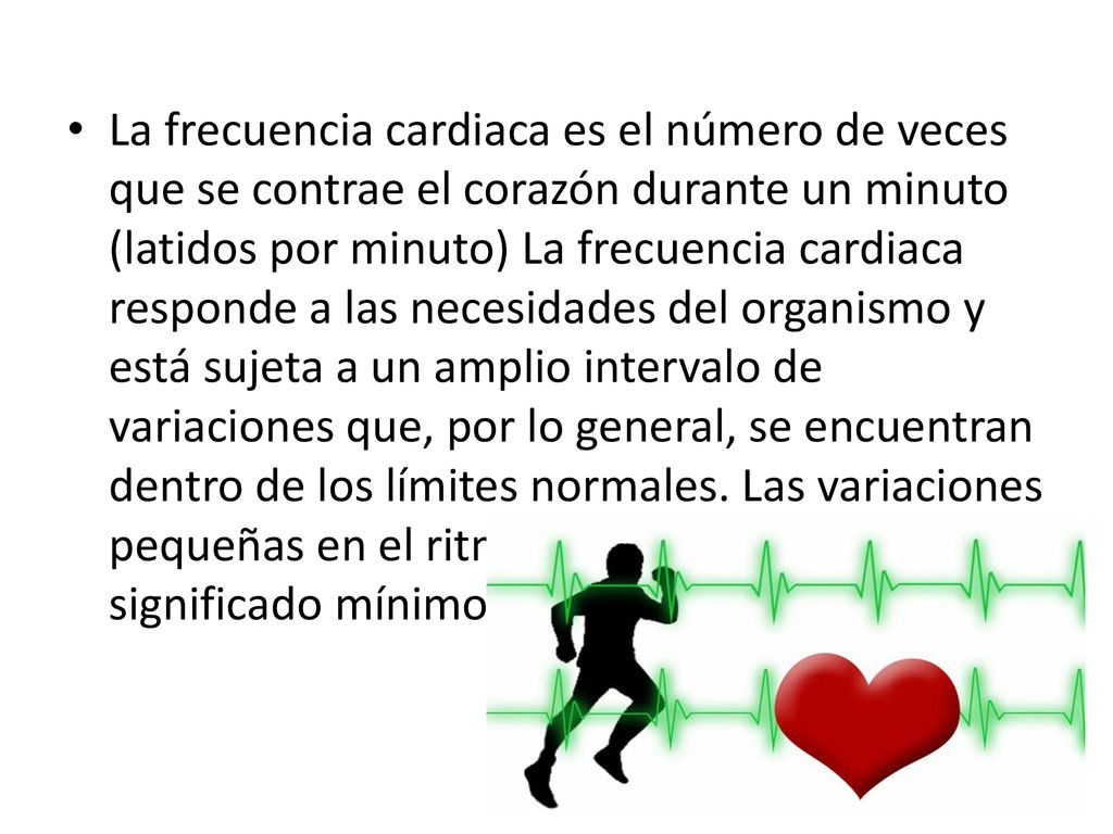 La frecuencia cardiaca es el número de veces que se contrae el corazón durante un minuto (latidos por minuto) La frecuencia cardiaca responde a las necesidades del organismo y está sujeta a un amplio intervalo de variaciones que, por lo general, se encuentran dentro de los límites normales.