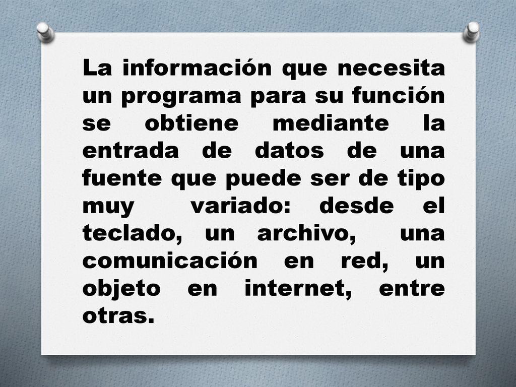 La información que necesita un programa para su función se obtiene mediante la entrada de datos de una fuente que puede ser de tipo muy variado: desde el teclado, un archivo, una comunicación en red, un objeto en internet, entre otras.