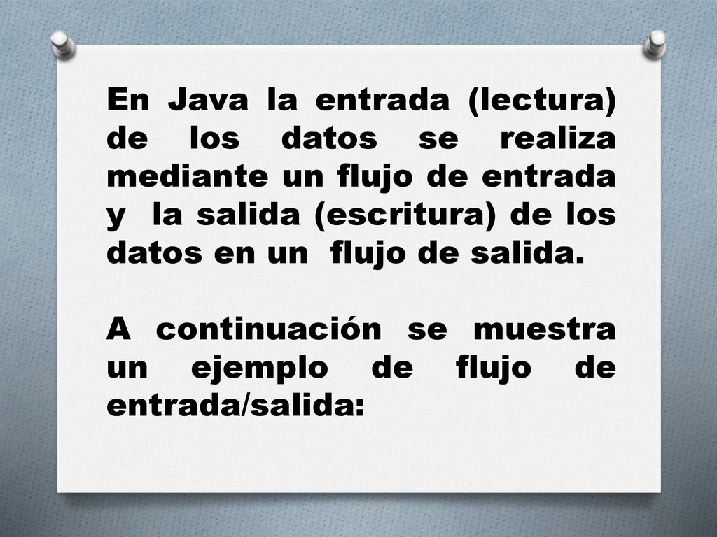 En Java la entrada (lectura) de los datos se realiza mediante un flujo de entrada y la salida (escritura) de los datos en un flujo de salida.