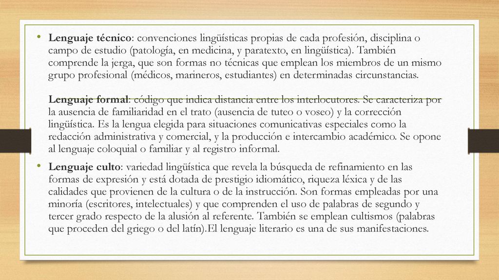 Lenguaje técnico: convenciones lingüísticas propias de cada profesión, disciplina o campo de estudio (patología, en medicina, y paratexto, en lingüística). También comprende la jerga, que son formas no técnicas que emplean los miembros de un mismo grupo profesional (médicos, marineros, estudiantes) en determinadas circunstancias. Lenguaje formal: código que indica distancia entre los interlocutores. Se caracteriza por la ausencia de familiaridad en el trato (ausencia de tuteo o voseo) y la corrección lingüística. Es la lengua elegida para situaciones comunicativas especiales como la redacción administrativa y comercial, y la producción e intercambio académico. Se opone al lenguaje coloquial o familiar y al registro informal.
