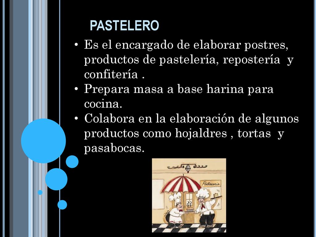 pastelero Es el encargado de elaborar postres, productos de pastelería, repostería y confitería . Prepara masa a base harina para cocina.