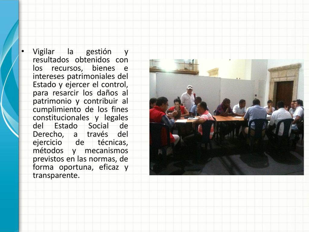 Vigilar la gestión y resultados obtenidos con los recursos, bienes e intereses patrimoniales del Estado y ejercer el control, para resarcir los daños al patrimonio y contribuir al cumplimiento de los fines constitucionales y legales del Estado Social de Derecho, a través del ejercicio de técnicas, métodos y mecanismos previstos en las normas, de forma oportuna, eficaz y transparente.