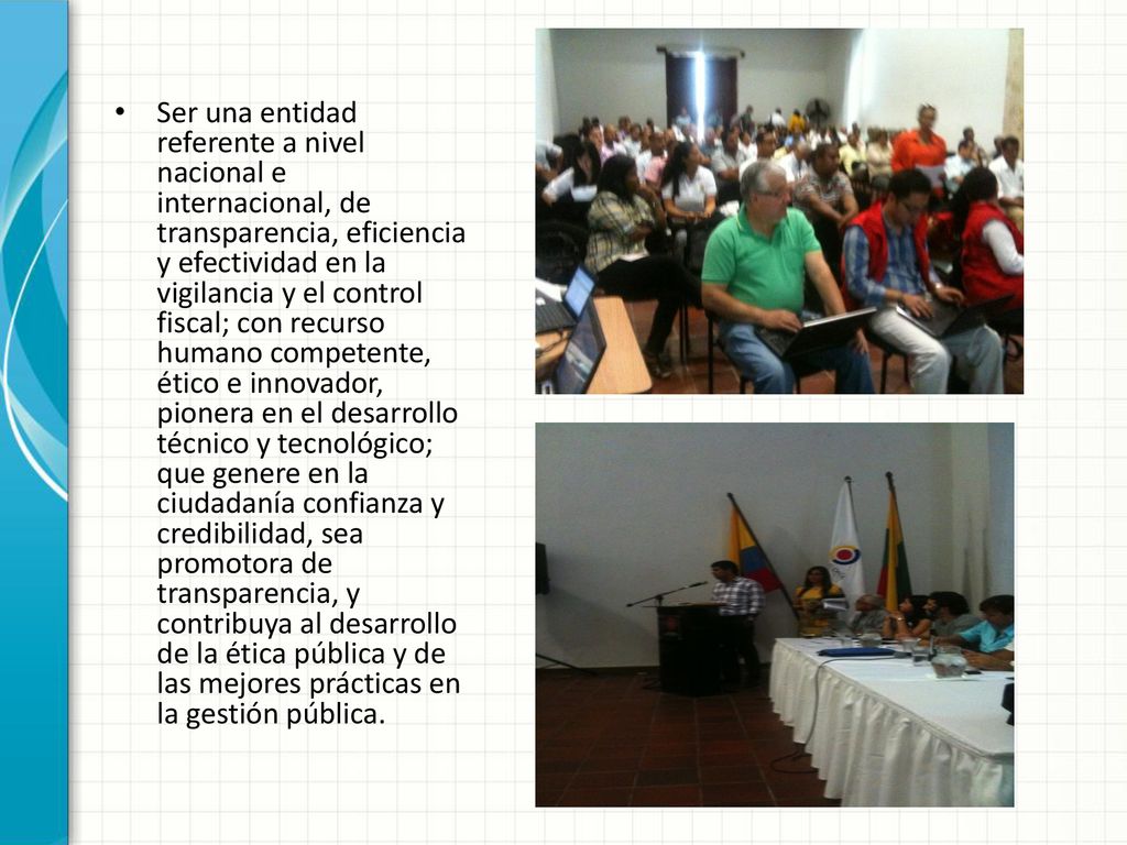 Ser una entidad referente a nivel nacional e internacional, de transparencia, eficiencia y efectividad en la vigilancia y el control fiscal; con recurso humano competente, ético e innovador, pionera en el desarrollo técnico y tecnológico; que genere en la ciudadanía confianza y credibilidad, sea promotora de transparencia, y contribuya al desarrollo de la ética pública y de las mejores prácticas en la gestión pública.