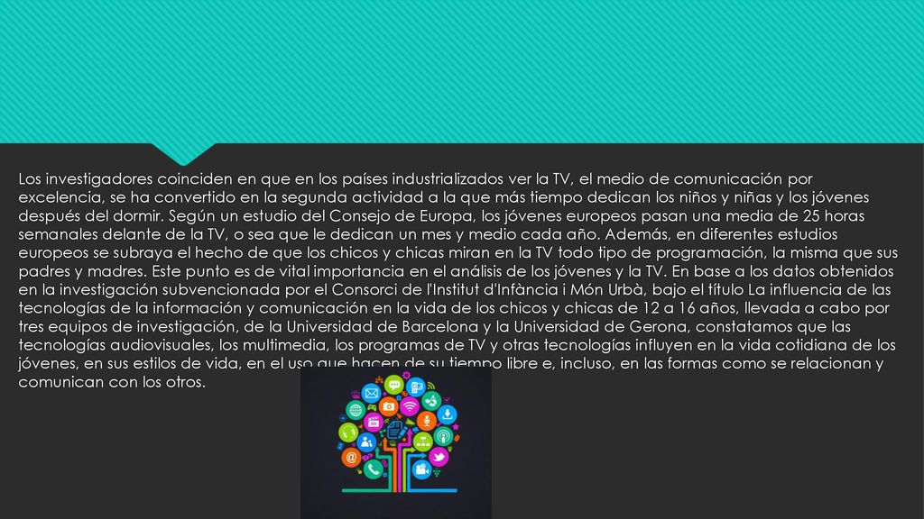 Los investigadores coinciden en que en los países industrializados ver la TV, el medio de comunicación por excelencia, se ha convertido en la segunda actividad a la que más tiempo dedican los niños y niñas y los jóvenes después del dormir.