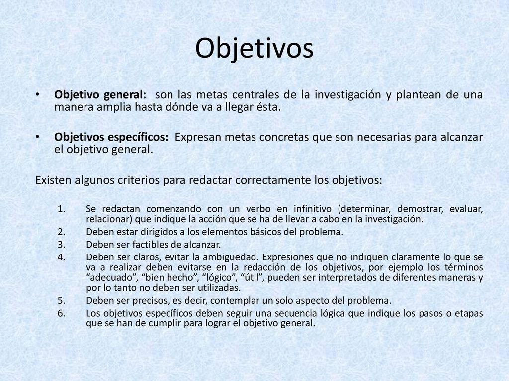 Objetivos Objetivo general: son las metas centrales de la investigación y plantean de una manera amplia hasta dónde va a llegar ésta.