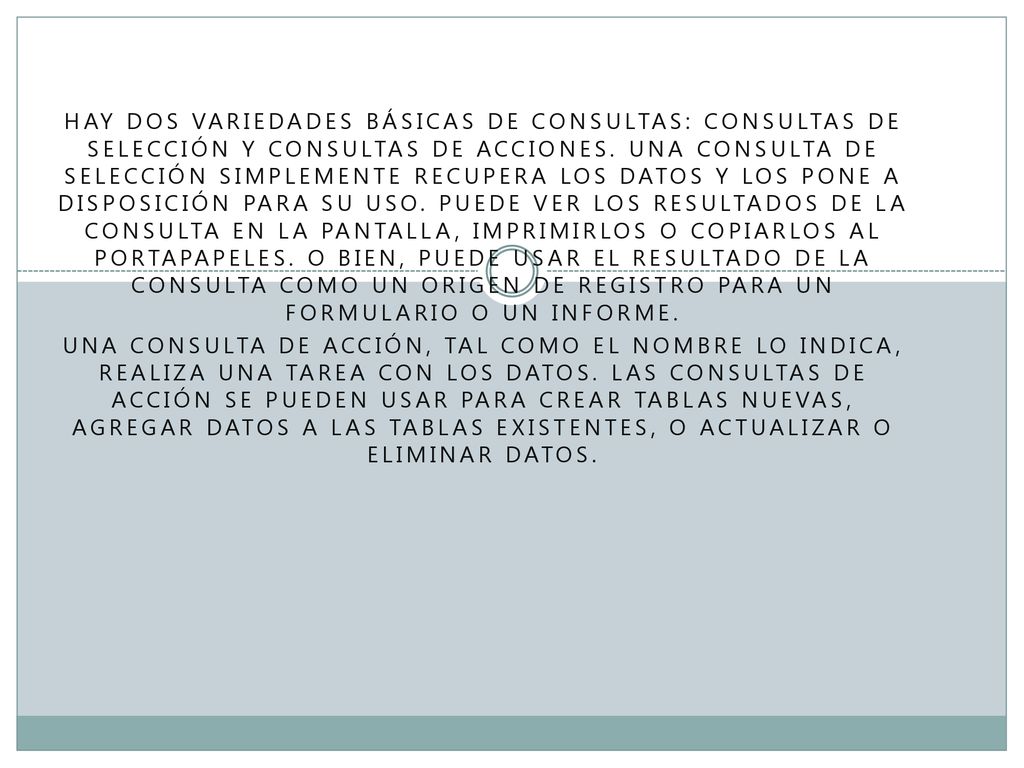 Hay dos variedades básicas de consultas: consultas de selección y consultas de acciones. Una consulta de selección simplemente recupera los datos y los pone a disposición para su uso. Puede ver los resultados de la consulta en la pantalla, imprimirlos o copiarlos al portapapeles. O bien, puede usar el resultado de la consulta como un origen de registro para un formulario o un informe.