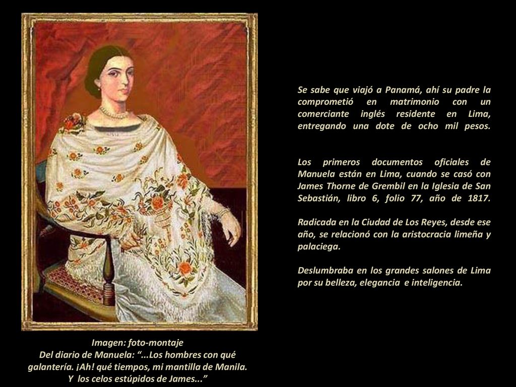 Se sabe que viajó a Panamá, ahí su padre la comprometió en matrimonio con un comerciante inglés residente en Lima, entregando una dote de ocho mil pesos. - Los primeros documentos oficiales de Manuela están en Lima, cuando se casó con James Thorne de Grembil en la Iglesia de San Sebastián, libro 6, folio 77, año de Radicada en la Ciudad de Los Reyes, desde ese año, se relacionó con la aristocracia limeña y palaciega Deslumbraba en los grandes salones de Lima por su belleza, elegancia e inteligencia.