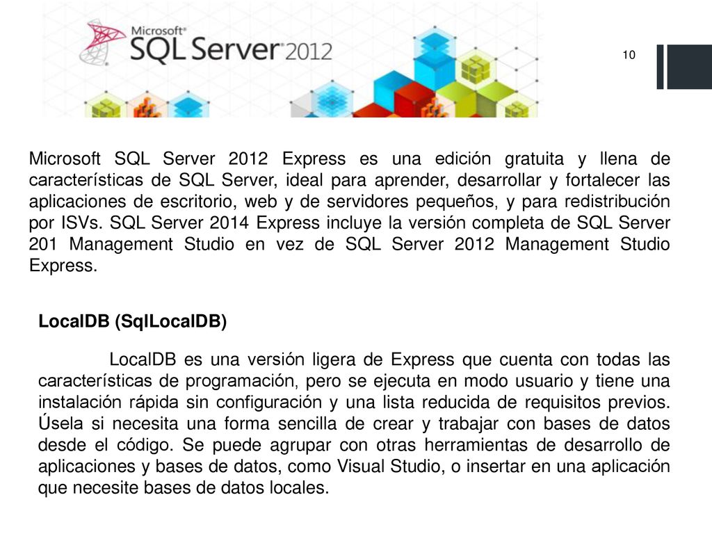 Microsoft SQL Server 2012 Express es una edición gratuita y llena de características de SQL Server, ideal para aprender, desarrollar y fortalecer las aplicaciones de escritorio, web y de servidores pequeños, y para redistribución por ISVs. SQL Server 2014 Express incluye la versión completa de SQL Server 201 Management Studio en vez de SQL Server 2012 Management Studio Express.