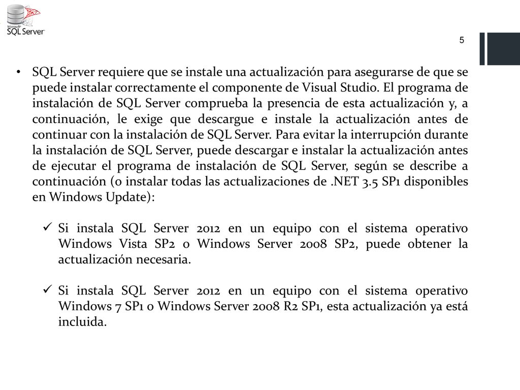 SQL Server requiere que se instale una actualización para asegurarse de que se puede instalar correctamente el componente de Visual Studio. El programa de instalación de SQL Server comprueba la presencia de esta actualización y, a continuación, le exige que descargue e instale la actualización antes de continuar con la instalación de SQL Server. Para evitar la interrupción durante la instalación de SQL Server, puede descargar e instalar la actualización antes de ejecutar el programa de instalación de SQL Server, según se describe a continuación (o instalar todas las actualizaciones de .NET 3.5 SP1 disponibles en Windows Update):