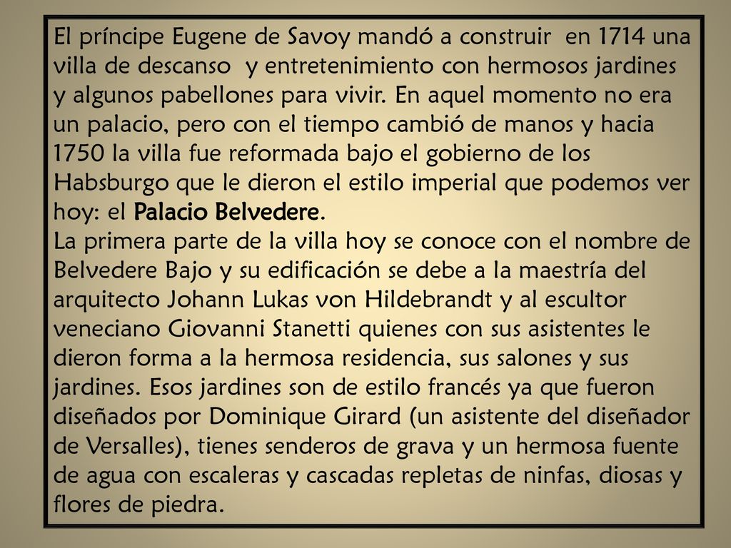 El príncipe Eugene de Savoy mandó a construir en 1714 una villa de descanso y entretenimiento con hermosos jardines y algunos pabellones para vivir. En aquel momento no era un palacio, pero con el tiempo cambió de manos y hacia 1750 la villa fue reformada bajo el gobierno de los Habsburgo que le dieron el estilo imperial que podemos ver hoy: el Palacio Belvedere.
