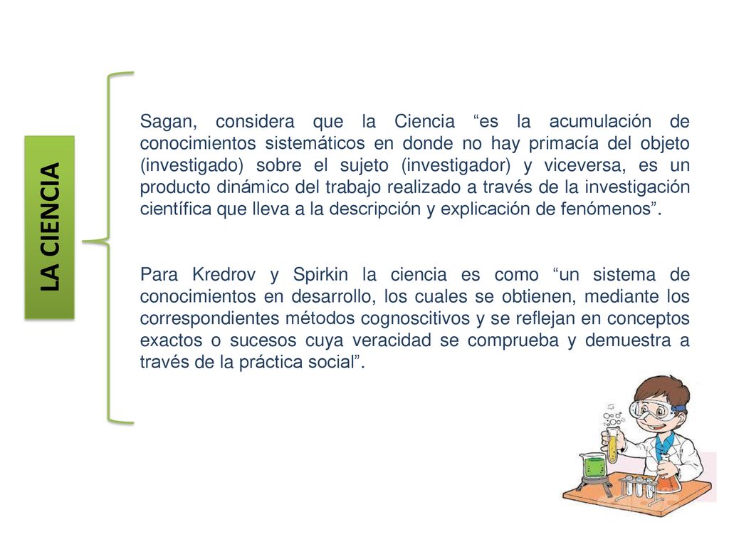 Sagan, considera que la Ciencia es la acumulación de conocimientos sistemáticos en donde no hay primacía del objeto (investigado) sobre el sujeto (investigador) y viceversa, es un producto dinámico del trabajo realizado a través de la investigación científica que lleva a la descripción y explicación de fenómenos .