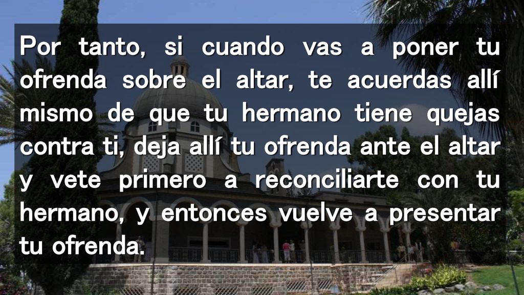 Por tanto, si cuando vas a poner tu ofrenda sobre el altar, te acuerdas allí mismo de que tu hermano tiene quejas contra ti, deja allí tu ofrenda ante el altar y vete primero a reconciliarte con tu hermano, y entonces vuelve a presentar tu ofrenda.