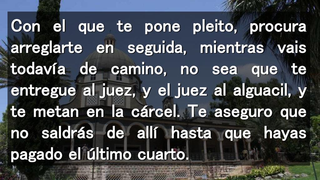 Con el que te pone pleito, procura arreglarte en seguida, mientras vais todavía de camino, no sea que te entregue al juez, y el juez al alguacil, y te metan en la cárcel.