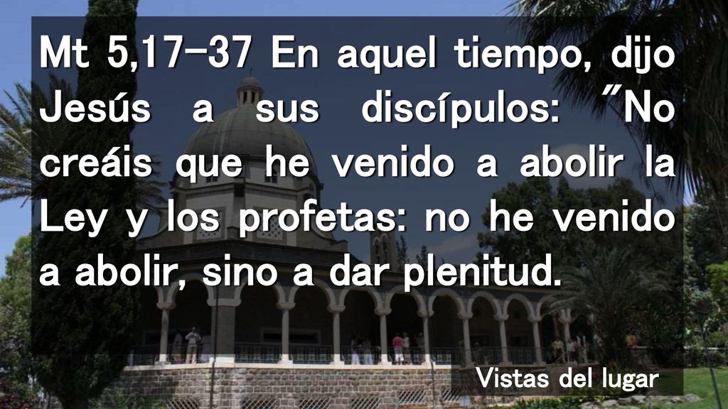 Mt 5,17-37 En aquel tiempo, dijo Jesús a sus discípulos: No creáis que he venido a abolir la Ley y los profetas: no he venido a abolir, sino a dar plenitud.