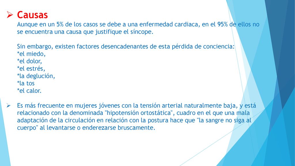 Causas Aunque en un 5% de los casos se debe a una enfermedad cardiaca, en el 95% de ellos no se encuentra una causa que justifique el síncope. Sin embargo, existen factores desencadenantes de esta pérdida de conciencia: *el miedo, *el dolor, *el estrés, *la deglución, *la tos *el calor.