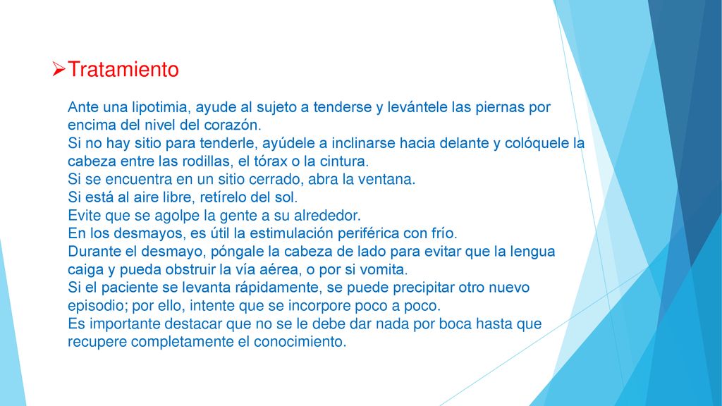 Tratamiento Ante una lipotimia, ayude al sujeto a tenderse y levántele las piernas por encima del nivel del corazón. Si no hay sitio para tenderle, ayúdele a inclinarse hacia delante y colóquele la cabeza entre las rodillas, el tórax o la cintura. Si se encuentra en un sitio cerrado, abra la ventana. Si está al aire libre, retírelo del sol. Evite que se agolpe la gente a su alrededor. En los desmayos, es útil la estimulación periférica con frío. Durante el desmayo, póngale la cabeza de lado para evitar que la lengua caiga y pueda obstruir la vía aérea, o por si vomita. Si el paciente se levanta rápidamente, se puede precipitar otro nuevo episodio; por ello, intente que se incorpore poco a poco. Es importante destacar que no se le debe dar nada por boca hasta que recupere completamente el conocimiento.