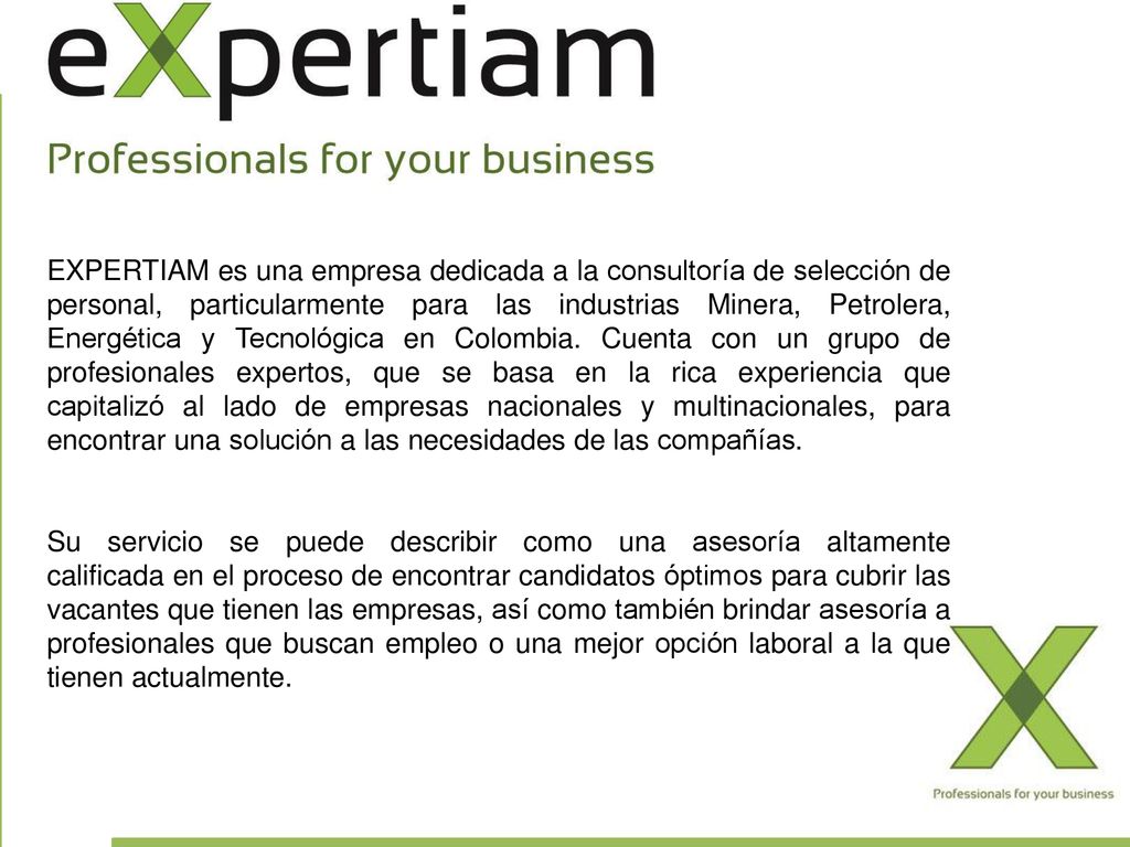 EXPERTIAM es una empresa dedicada a la consultoría de selección de personal, particularmente para las industrias Minera, Petrolera, Energética y Tecnológica en Colombia. Cuenta con un grupo de profesionales expertos, que se basa en la rica experiencia que capitalizó al lado de empresas nacionales y multinacionales, para encontrar una solución a las necesidades de las compañías.