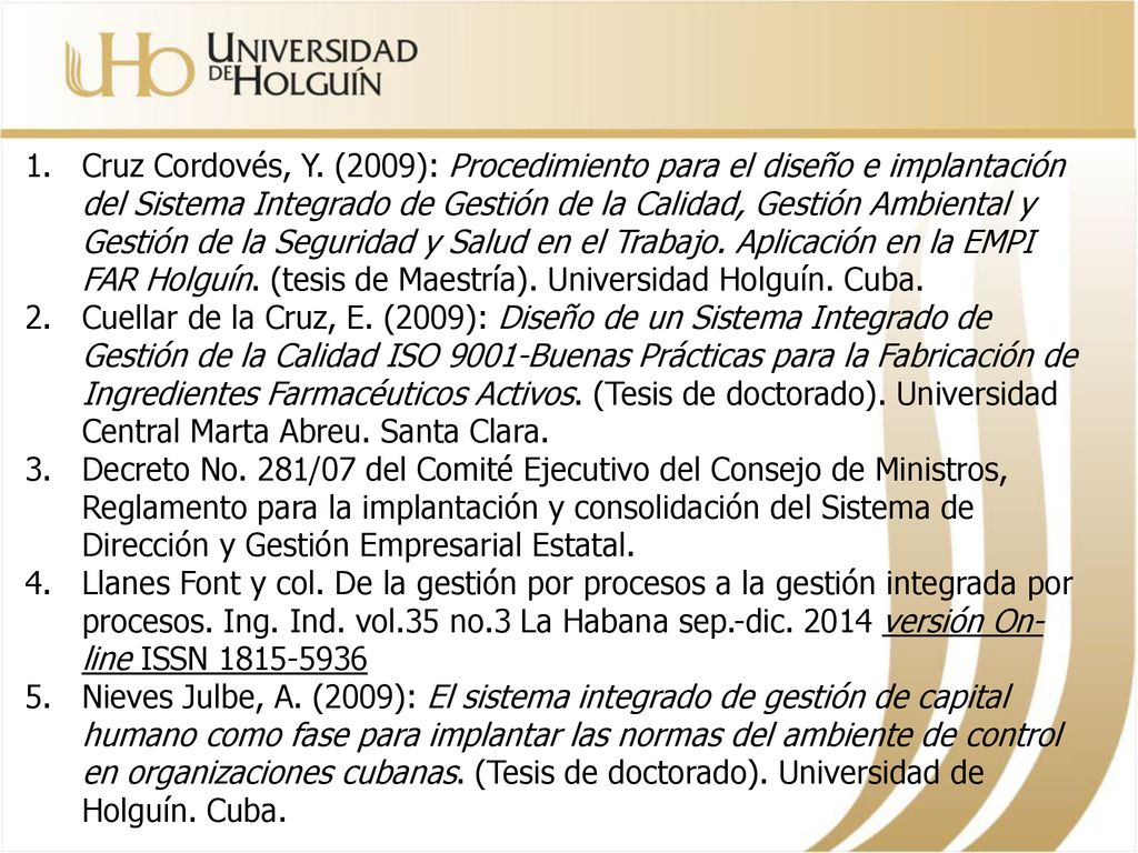 Cruz Cordovés, Y. (2009): Procedimiento para el diseño e implantación del Sistema Integrado de Gestión de la Calidad, Gestión Ambiental y Gestión de la Seguridad y Salud en el Trabajo. Aplicación en la EMPI FAR Holguín. (tesis de Maestría). Universidad Holguín. Cuba.