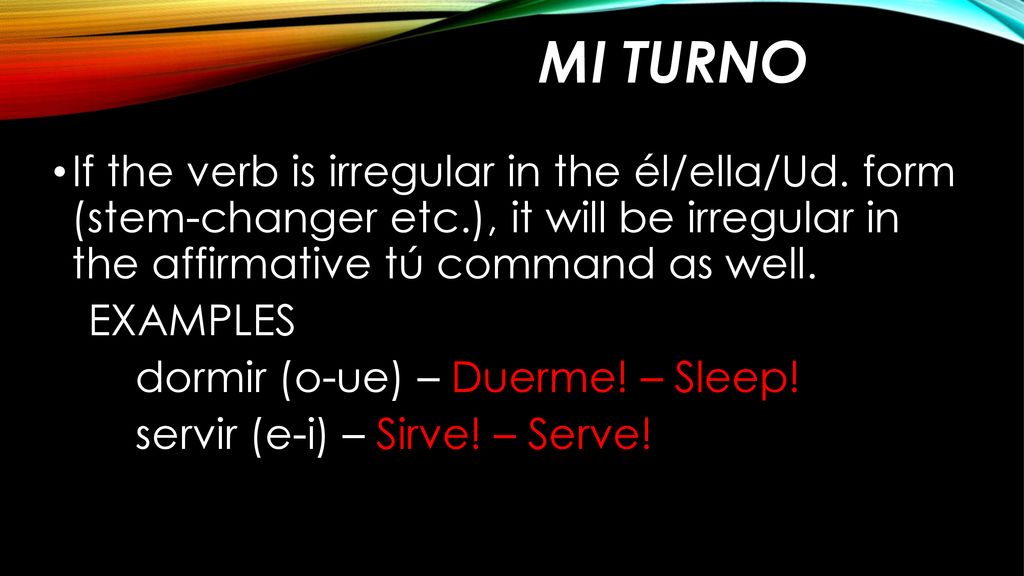 Mi turno If the verb is irregular in the él/ella/Ud. form (stem-changer etc.), it will be irregular in the affirmative tú command as well.