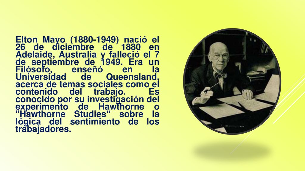 Elton Mayo ( ) nació el 26 de diciembre de 1880 en Adelaide, Australia y falleció el 7 de septiembre de 1949.