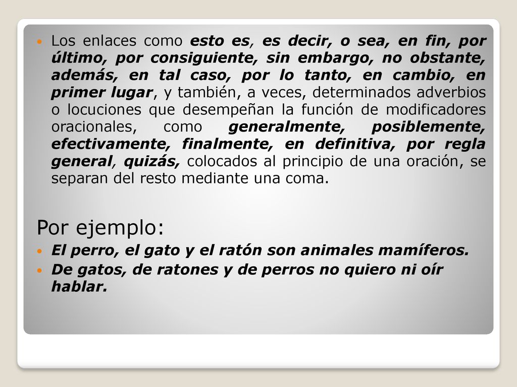 Los enlaces como esto es, es decir, o sea, en fin, por último, por consiguiente, sin embargo, no obstante, además, en tal caso, por lo tanto, en cambio, en primer lugar, y también, a veces, determinados adverbios o locuciones que desempeñan la función de modificadores oracionales, como generalmente, posiblemente, efectivamente, finalmente, en definitiva, por regla general, quizás, colocados al principio de una oración, se separan del resto mediante una coma.