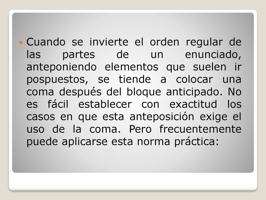 Cuando se invierte el orden regular de las partes de un enunciado, anteponiendo elementos que suelen ir pospuestos, se tiende a colocar una coma después del bloque anticipado. No es fácil establecer con exactitud los casos en que esta anteposición exige el uso de la coma. Pero frecuentemente puede aplicarse esta norma práctica:
