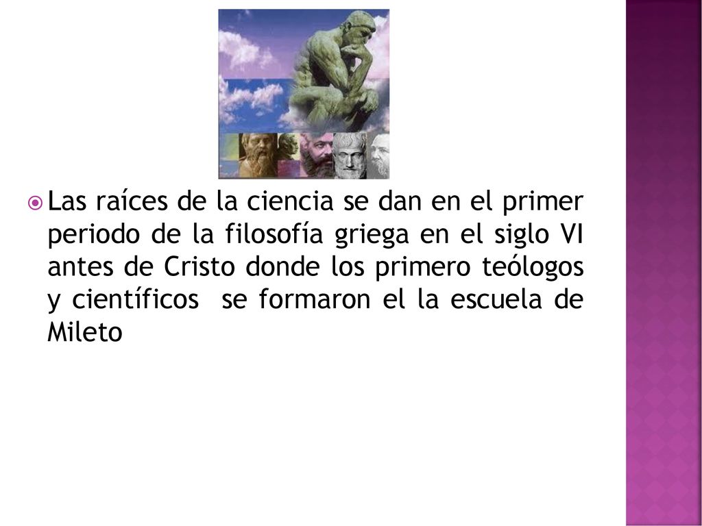 Las raíces de la ciencia se dan en el primer periodo de la filosofía griega en el siglo VI antes de Cristo donde los primero teólogos y científicos se formaron el la escuela de Mileto