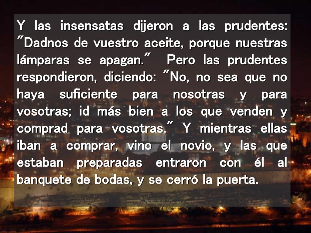 Y las insensatas dijeron a las prudentes: Dadnos de vuestro aceite, porque nuestras lámparas se apagan. Pero las prudentes respondieron, diciendo: No, no sea que no haya suficiente para nosotras y para vosotras; id más bien a los que venden y comprad para vosotras. Y mientras ellas iban a comprar, vino el novio, y las que estaban preparadas entraron con él al banquete de bodas, y se cerró la puerta.