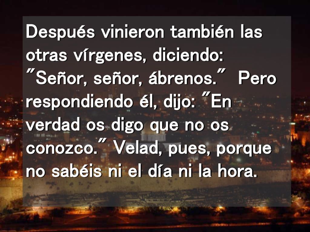 Después vinieron también las otras vírgenes, diciendo: Señor, señor, ábrenos. Pero respondiendo él, dijo: En verdad os digo que no os conozco. Velad, pues, porque no sabéis ni el día ni la hora.