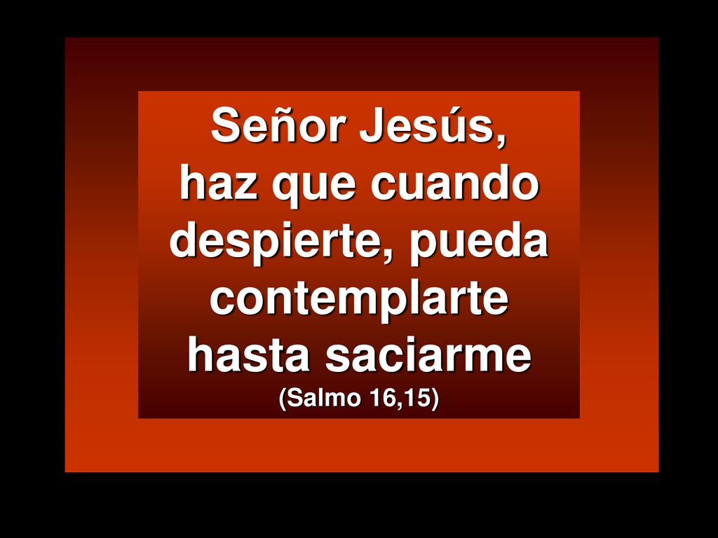 Señor Jesús, haz que cuando despierte, pueda contemplarte hasta saciarme (Salmo 16,15)