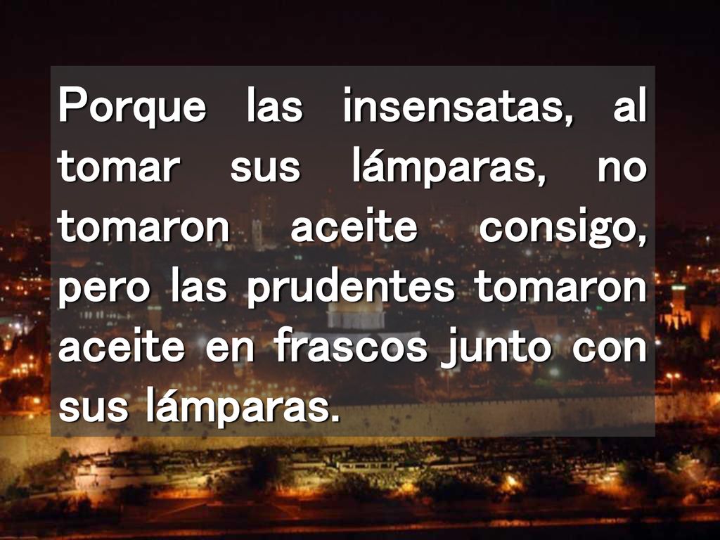 Porque las insensatas, al tomar sus lámparas, no tomaron aceite consigo, pero las prudentes tomaron aceite en frascos junto con sus lámparas.