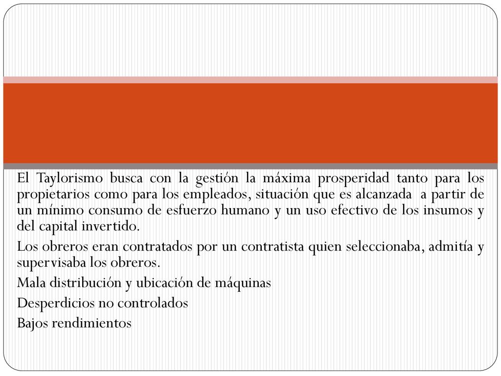 El Taylorismo busca con la gestión la máxima prosperidad tanto para los propietarios como para los empleados, situación que es alcanzada a partir de un mínimo consumo de esfuerzo humano y un uso efectivo de los insumos y del capital invertido.