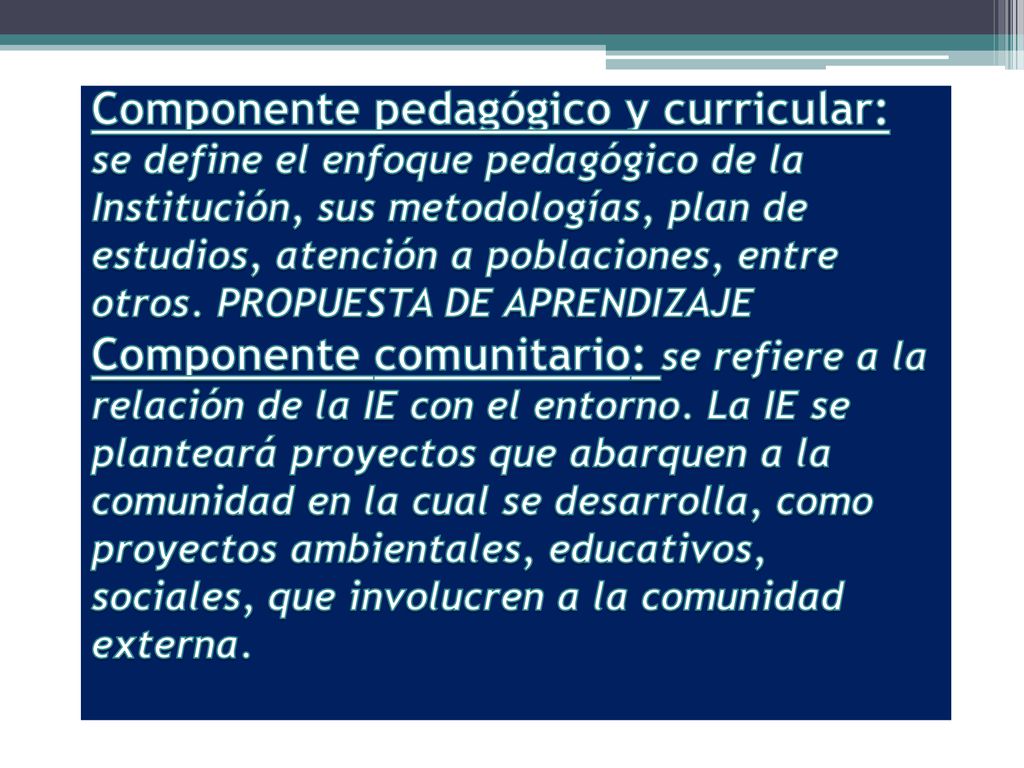 Componente pedagógico y curricular: se define el enfoque pedagógico de la Institución, sus metodologías, plan de estudios, atención a poblaciones, entre otros.