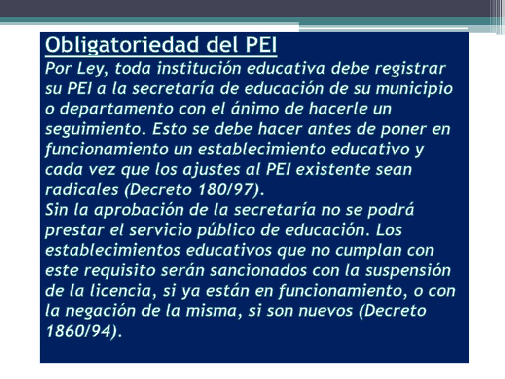 Obligatoriedad del PEI Por Ley, toda institución educativa debe registrar su PEI a la secretaría de educación de su municipio o departamento con el ánimo de hacerle un seguimiento.