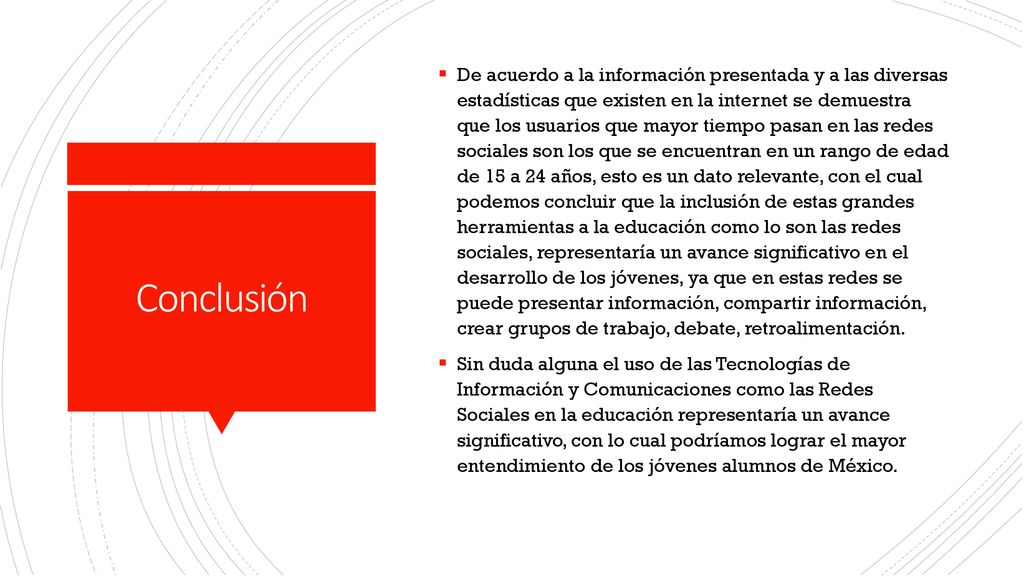 De acuerdo a la información presentada y a las diversas estadísticas que existen en la internet se demuestra que los usuarios que mayor tiempo pasan en las redes sociales son los que se encuentran en un rango de edad de 15 a 24 años, esto es un dato relevante, con el cual podemos concluir que la inclusión de estas grandes herramientas a la educación como lo son las redes sociales, representaría un avance significativo en el desarrollo de los jóvenes, ya que en estas redes se puede presentar información, compartir información, crear grupos de trabajo, debate, retroalimentación.