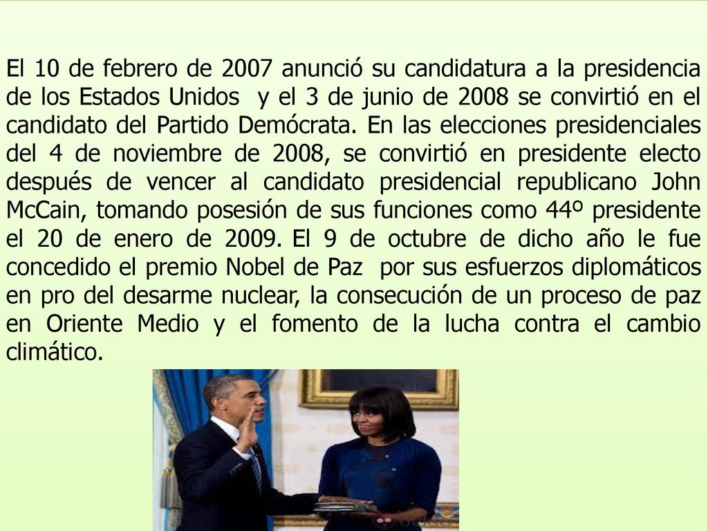 El 10 de febrero de 2007 anunció su candidatura a la presidencia de los Estados Unidos y el 3 de junio de 2008 se convirtió en el candidato del Partido Demócrata. En las elecciones presidenciales del 4 de noviembre de 2008, se convirtió en presidente electo después de vencer al candidato presidencial republicano John McCain, tomando posesión de sus funciones como 44º presidente el 20 de enero de El 9 de octubre de dicho año le fue concedido el premio Nobel de Paz por sus esfuerzos diplomáticos en pro del desarme nuclear, la consecución de un proceso de paz en Oriente Medio y el fomento de la lucha contra el cambio climático.