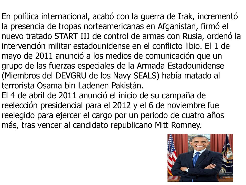 En política internacional, acabó con la guerra de Irak, incrementó la presencia de tropas norteamericanas en Afganistan, firmó el nuevo tratado START III de control de armas con Rusia, ordenó la intervención militar estadounidense en el conflicto libio. El 1 de mayo de 2011 anunció a los medios de comunicación que un grupo de las fuerzas especiales de la Armada Estadounidense (Miembros del DEVGRU de los Navy SEALS) había matado al terrorista Osama bin Ladenen Pakistán.