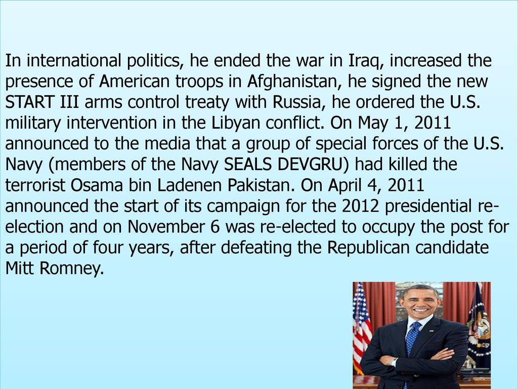 In international politics, he ended the war in Iraq, increased the presence of American troops in Afghanistan, he signed the new START III arms control treaty with Russia, he ordered the U.S.