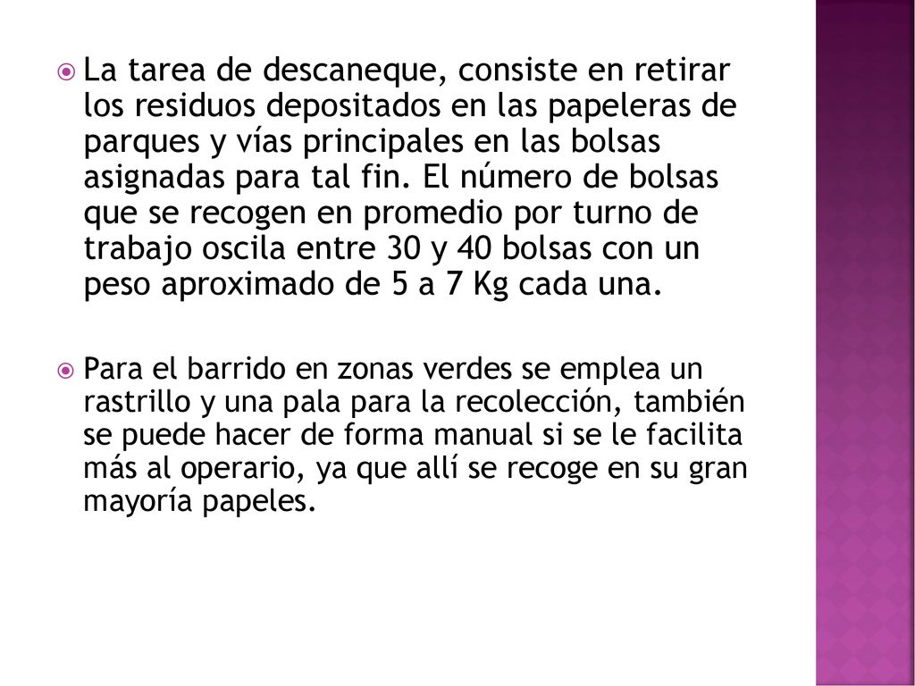 La tarea de descaneque, consiste en retirar los residuos depositados en las papeleras de parques y vías principales en las bolsas asignadas para tal fin. El número de bolsas que se recogen en promedio por turno de trabajo oscila entre 30 y 40 bolsas con un peso aproximado de 5 a 7 Kg cada una.