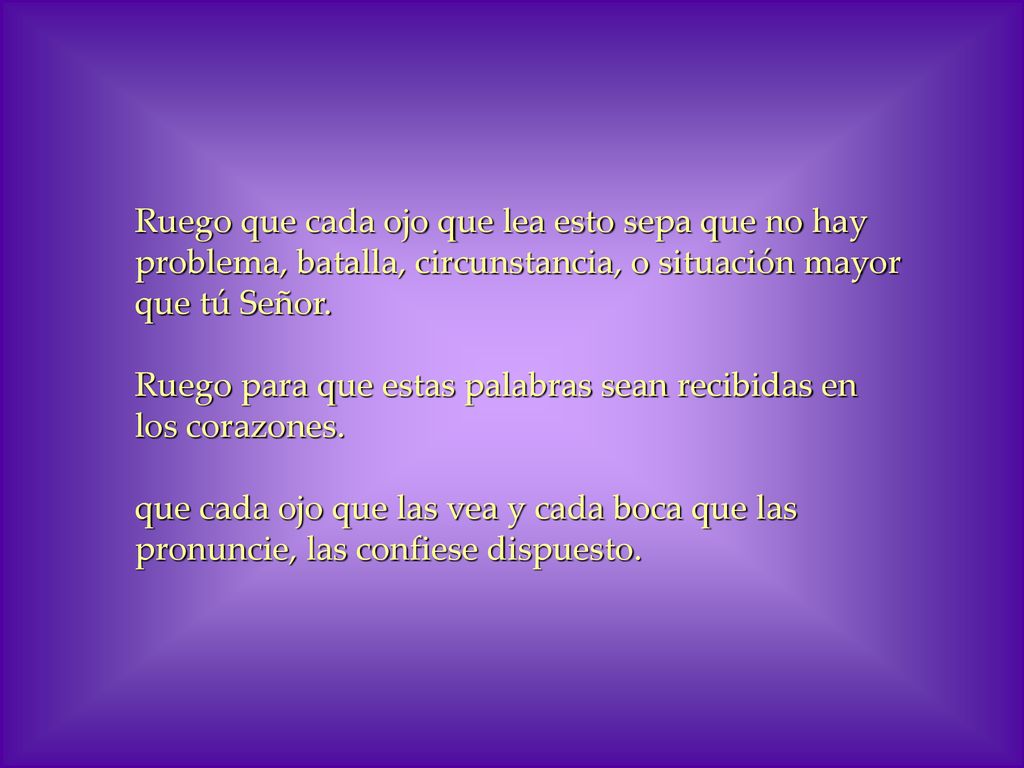 Ruego que cada ojo que lea esto sepa que no hay problema, batalla, circunstancia, o situación mayor que tú Señor. Ruego para que estas palabras sean recibidas en los corazones.