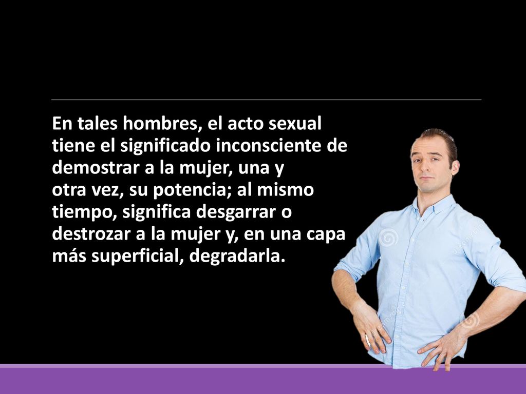 En tales hombres, el acto sexual tiene el significado inconsciente de demostrar a la mujer, una y otra vez, su potencia; al mismo tiempo, significa desgarrar o destrozar a la mujer y, en una capa más superficial, degradarla.