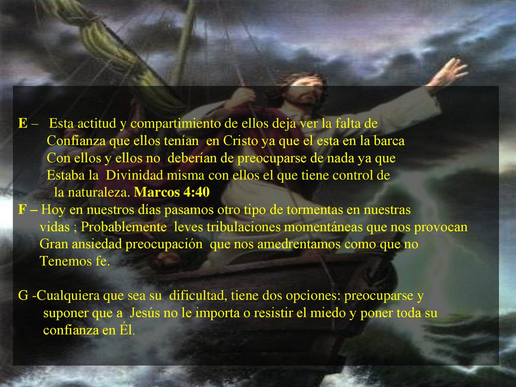 E – Esta actitud y compartimiento de ellos deja ver la falta de Confianza que ellos tenían en Cristo ya que el esta en la barca Con ellos y ellos no deberían de preocuparse de nada ya que Estaba la Divinidad misma con ellos el que tiene control de la naturaleza.