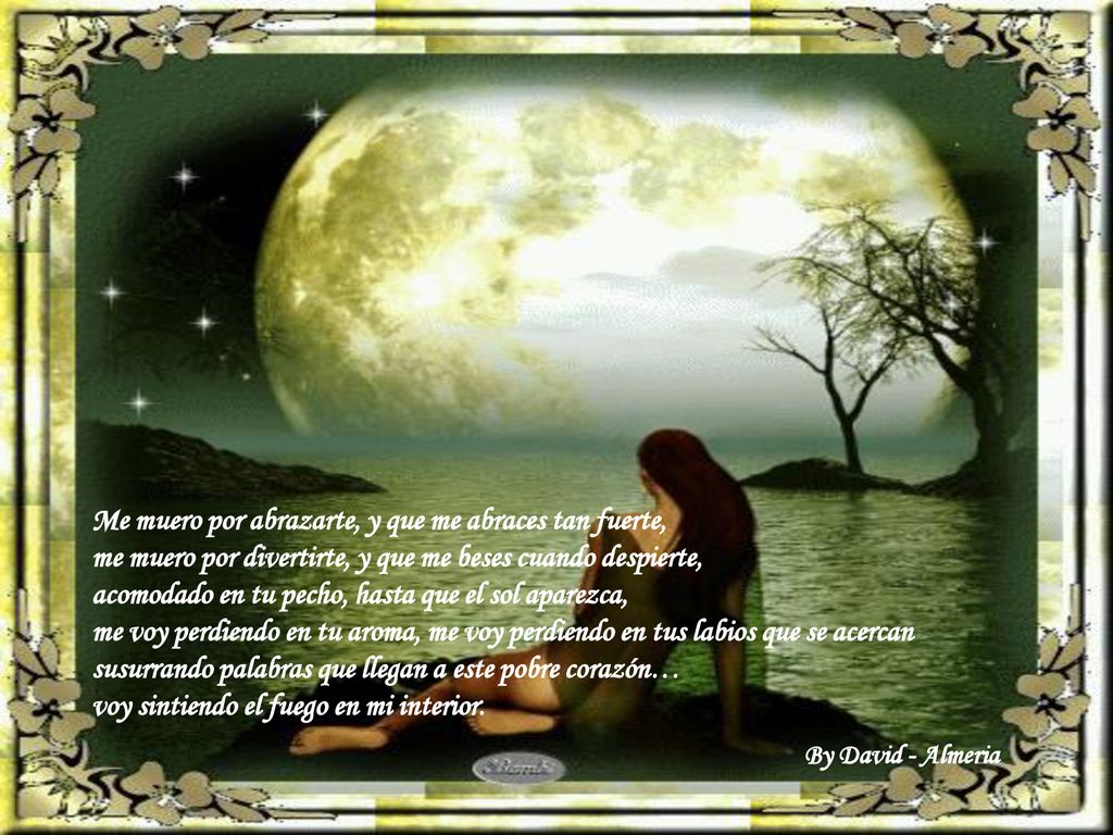 Me muero por abrazarte, y que me abraces tan fuerte, me muero por divertirte, y que me beses cuando despierte, acomodado en tu pecho, hasta que el sol aparezca, me voy perdiendo en tu aroma, me voy perdiendo en tus labios que se acercan susurrando palabras que llegan a este pobre corazón… voy sintiendo el fuego en mi interior.