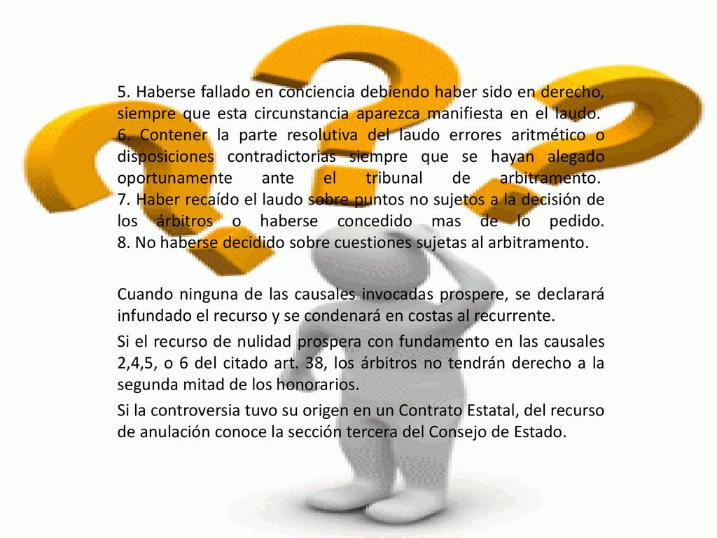 5. Haberse fallado en conciencia debiendo haber sido en derecho, siempre que esta circunstancia aparezca manifiesta en el laudo. 6. Contener la parte resolutiva del laudo errores aritmético o disposiciones contradictorias siempre que se hayan alegado oportunamente ante el tribunal de arbitramento. 7. Haber recaído el laudo sobre puntos no sujetos a la decisión de los árbitros o haberse concedido mas de lo pedido. 8. No haberse decidido sobre cuestiones sujetas al arbitramento.