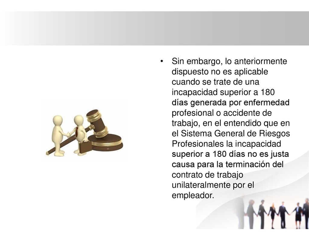 Sin embargo, lo anteriormente dispuesto no es aplicable cuando se trate de una incapacidad superior a 180 días generada por enfermedad profesional o accidente de trabajo, en el entendido que en el Sistema General de Riesgos Profesionales la incapacidad superior a 180 días no es justa causa para la terminación del contrato de trabajo unilateralmente por el empleador.