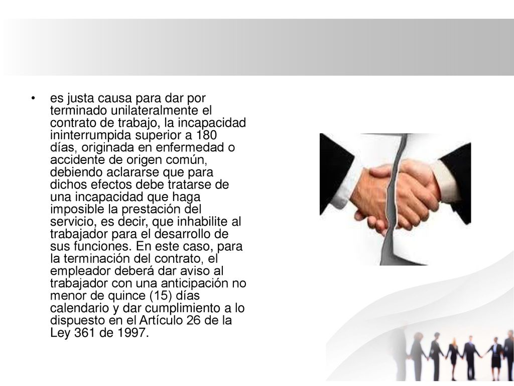 es justa causa para dar por terminado unilateralmente el contrato de trabajo, la incapacidad ininterrumpida superior a 180 días, originada en enfermedad o accidente de origen común, debiendo aclararse que para dichos efectos debe tratarse de una incapacidad que haga imposible la prestación del servicio, es decir, que inhabilite al trabajador para el desarrollo de sus funciones.