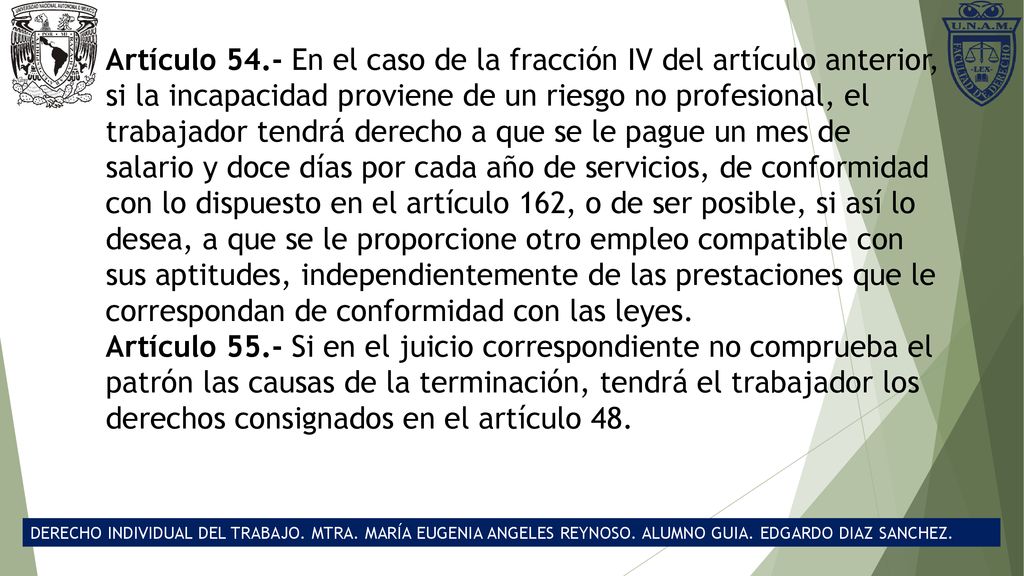 Artículo 54.- En el caso de la fracción IV del artículo anterior, si la incapacidad proviene de un riesgo no profesional, el trabajador tendrá derecho a que se le pague un mes de salario y doce días por cada año de servicios, de conformidad con lo dispuesto en el artículo 162, o de ser posible, si así lo desea, a que se le proporcione otro empleo compatible con sus aptitudes, independientemente de las prestaciones que le correspondan de conformidad con las leyes.