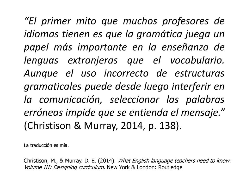 El primer mito que muchos profesores de idiomas tienen es que la gramática juega un papel más importante en la enseñanza de lenguas extranjeras que el vocabulario. Aunque el uso incorrecto de estructuras gramaticales puede desde luego interferir en la comunicación, seleccionar las palabras erróneas impide que se entienda el mensaje. (Christison & Murray, 2014, p. 138).