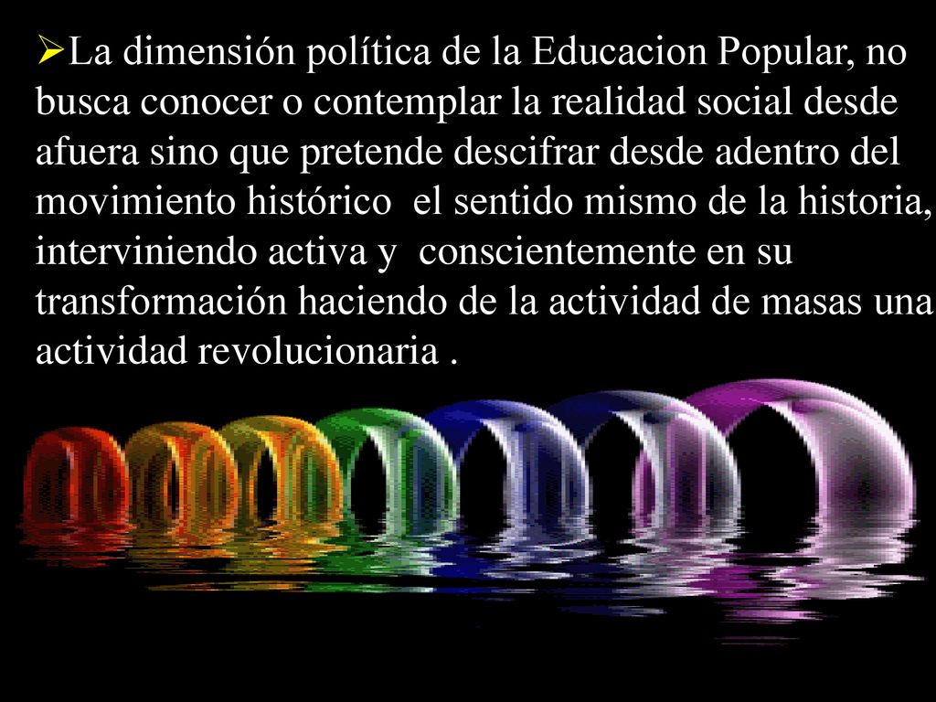 La dimensión política de la Educacion Popular, no busca conocer o contemplar la realidad social desde afuera sino que pretende descifrar desde adentro del movimiento histórico el sentido mismo de la historia, interviniendo activa y conscientemente en su transformación haciendo de la actividad de masas una actividad revolucionaria .